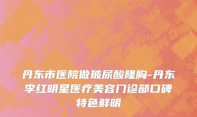 丹东市医院做玻尿酸隆胸-丹东李红明星医疗美容门诊部口碑特色鲜明
