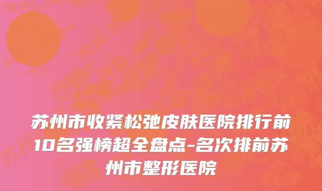 苏州市收紧松弛皮肤医院排行前10名强榜超全盘点-名次排前苏州市整形医院