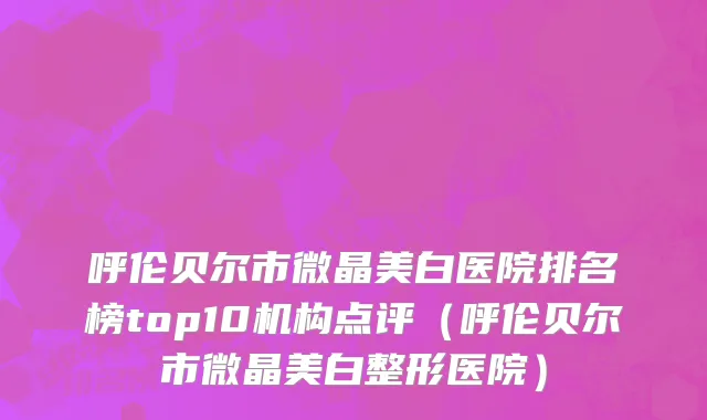 呼伦贝尔市微晶美白医院排名榜top10机构点评（呼伦贝尔市微晶美白整形医院）