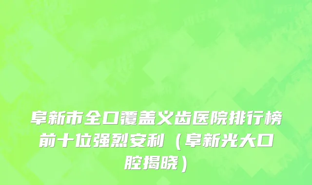 阜新市全口覆盖义齿医院排行榜前十位强烈安利（阜新光大口腔揭晓）
