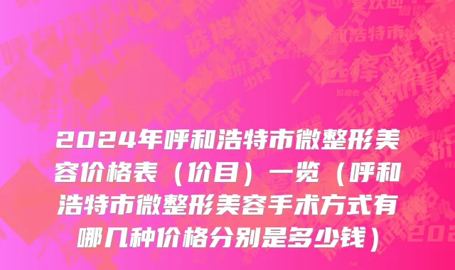 2024年呼和浩特市微整形美容价格表（价目）一览（呼和浩特市微整形美容手术方式有哪几种价格分别是多少钱）