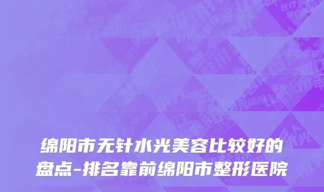 绵阳市无针水光美容比较好的盘点-排名靠前绵阳市整形医院