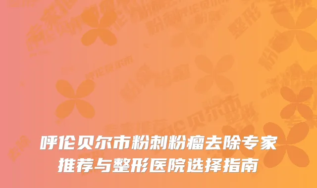 呼伦贝尔市粉刺粉瘤去除专家推荐与整形医院选择指南