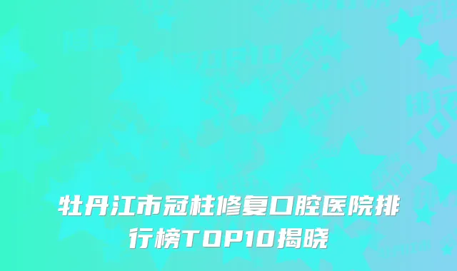 牡丹江市冠柱修复口腔医院排行榜TOP10揭晓