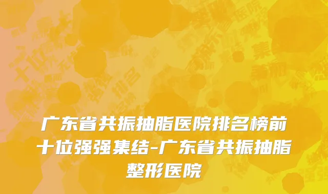 广东省共振抽脂医院排名榜前十位强强集结-广东省共振抽脂整形医院