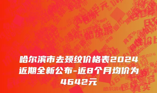 哈尔滨市去颈纹价格表2024近期全新公布-近8个月均价为4642元