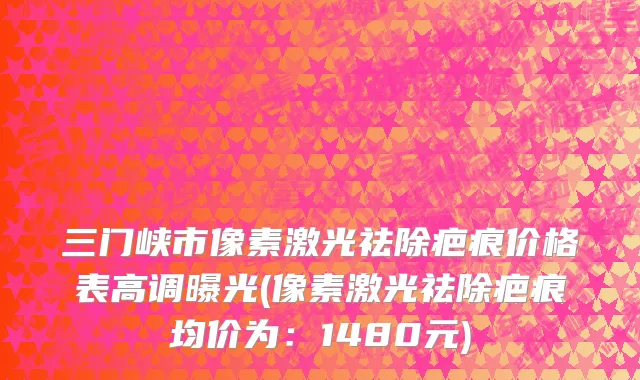 三门峡市像素激光祛除疤痕价格表高调曝光(像素激光祛除疤痕均价为：1480元)