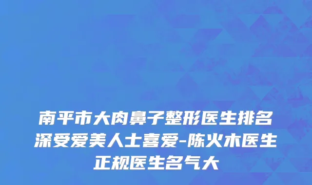 南平市大肉鼻子整形医生排名深受爱美人士喜爱-陈火木医生正规医生名气大