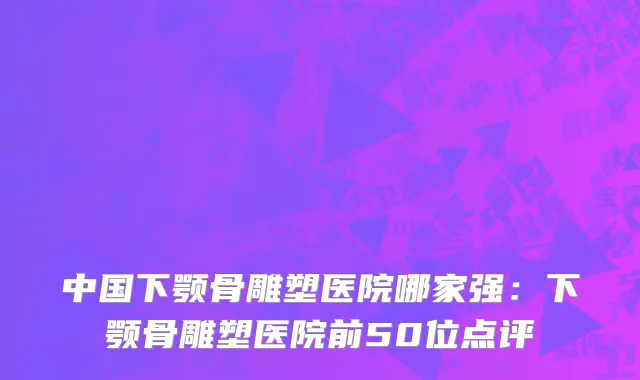 中国下颚骨雕塑医院哪家强：下颚骨雕塑医院前50位点评