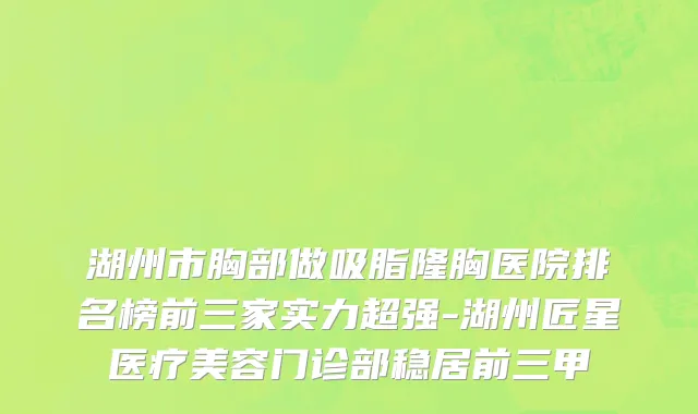 湖州市胸部做吸脂隆胸医院排名榜前三家实力超强-湖州匠星医疗美容门诊部稳居前三甲