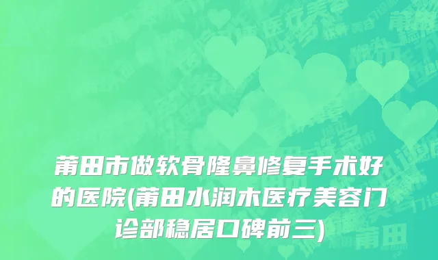 莆田市做软骨隆鼻修复手术好的医院(莆田水润木医疗美容门诊部稳居口碑前三)