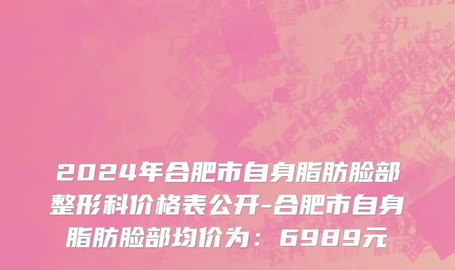 2024年合肥市自身脂肪脸部整形科价格表公开-合肥市自身脂肪脸部均价为：6989元