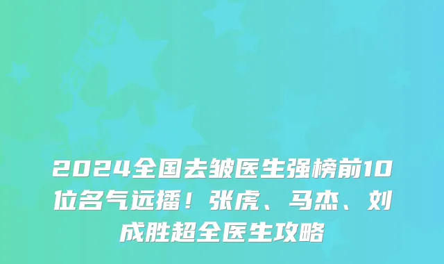 2024全国去皱医生强榜前10位名气远播!张虎、马杰、刘成胜超全医生攻略