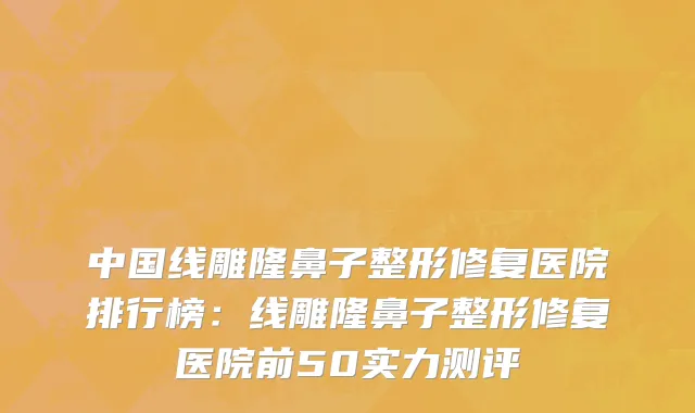 中国线雕隆鼻子整形修复医院排行榜：线雕隆鼻子整形修复医院前50实力测评