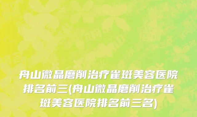 舟山微晶磨削治疗雀斑美容医院排名前三(舟山微晶磨削治疗雀斑美容医院排名前三名)