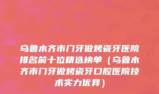 乌鲁木齐市门牙做烤瓷牙医院排名前十位精选榜单（乌鲁木齐市门牙做烤瓷牙口腔医院技术实力优异）