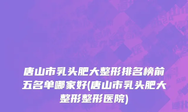 唐山市乳头肥大整形排名榜前五名单哪家好(唐山市乳头肥大整形整形医院)
