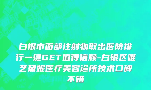 白银市面部注射物取出医院排行一键GET值得信赖-白银区唯艺黛妮医疗美容诊所技术口碑不错