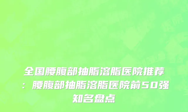 全国腰腹部抽脂溶脂医院推荐：腰腹部抽脂溶脂医院前50强知名盘点