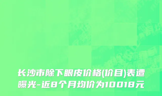 长沙市除下眼皮价格(价目)表遭曝光-近8个月均价为10018元