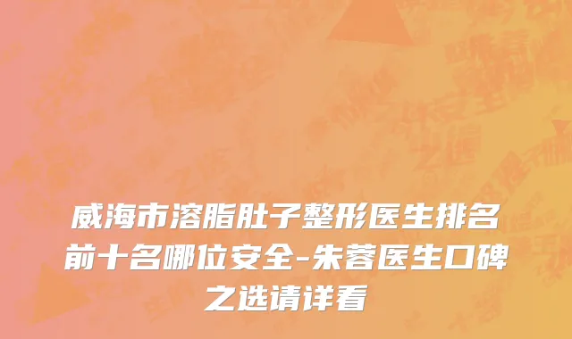 威海市溶脂肚子整形医生排名前十名哪位安全-朱蓉医生口碑之选请详看