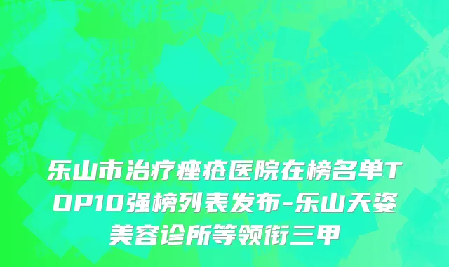 乐山市治疗痤疮医院在榜名单TOP10强榜列表发布-乐山天姿美容诊所等领衔三甲