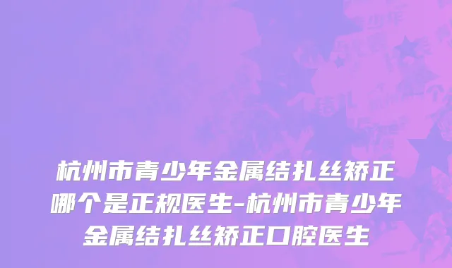 杭州市青少年金属结扎丝矫正哪个是正规医生-杭州市青少年金属结扎丝矫正口腔医生
