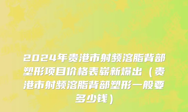 2024年贵港市射频溶脂背部塑形项目价格表崭新爆出（贵港市射频溶脂背部塑形一般要多少钱）
