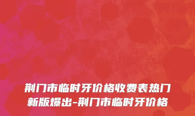 荆门市临时牙价格收费表热门新版爆出-荆门市临时牙价格