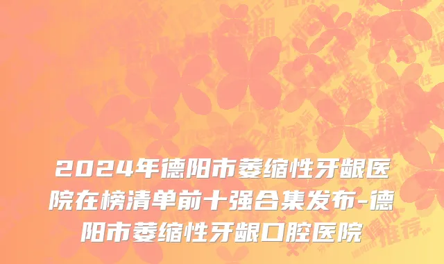 2024年德阳市萎缩性牙龈医院在榜清单前十强合集发布-德阳市萎缩性牙龈口腔医院