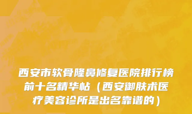 西安市软骨隆鼻修复医院排行榜前十名精华帖（西安御肤术医疗美容诊所是出名靠谱的）