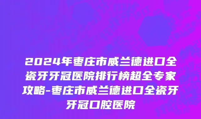 2024年枣庄市威兰德进口全瓷牙牙冠医院排行榜超全专家攻略-枣庄市威兰德进口全瓷牙牙冠口腔医院