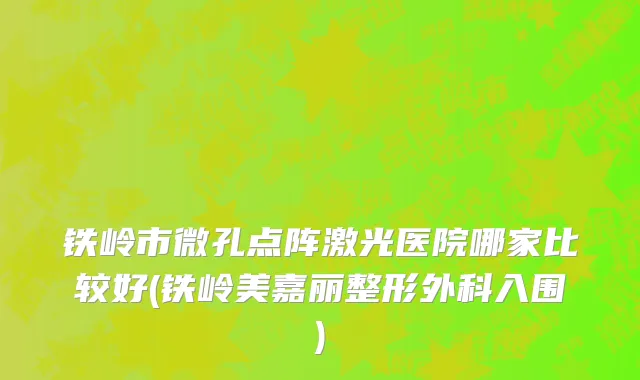 铁岭市微孔点阵激光医院哪家比较好(铁岭美嘉丽整形外科入围)