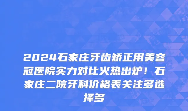 2024石家庄牙齿矫正用美容冠医院实力对比火热出炉!石家庄二院牙科价格表关注多选择多