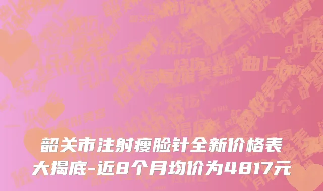 韶关市注射瘦脸针全新价格表大揭底-近8个月均价为4817元