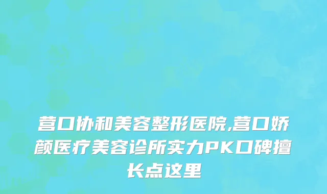 营口协和美容整形医院,营口娇颜医疗美容诊所实力PK口碑擅长点这里