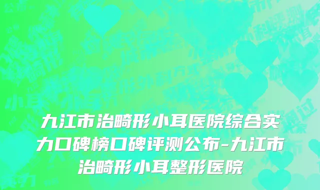 九江市治畸形小耳医院综合实力口碑榜口碑评测公布-九江市治畸形小耳整形医院