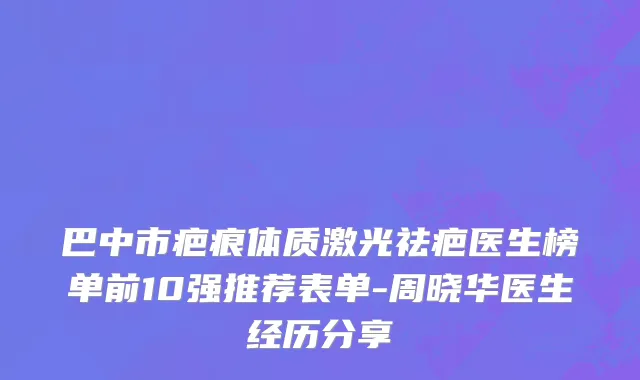 巴中市疤痕体质激光祛疤医生榜单前10强推荐表单-周晓华医生经历分享