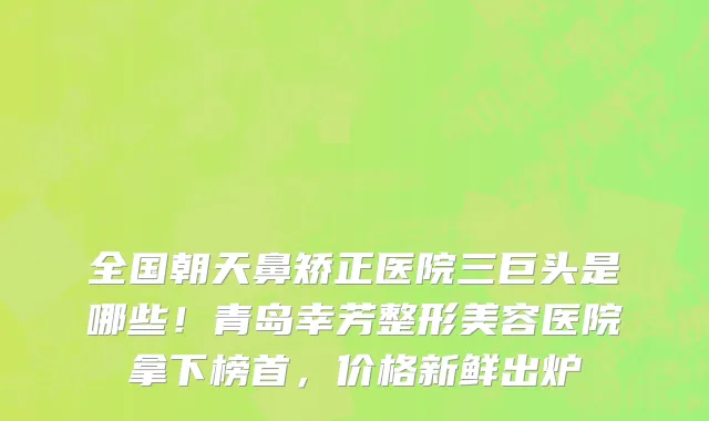 全国朝天鼻矫正医院三巨头是哪些！青岛幸芳整形美容医院拿下榜首，价格新鲜出炉