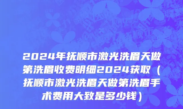 2024年抚顺市激光洗眉天做第洗眉收费明细2024获取（抚顺市激光洗眉天做第洗眉手术费用大致是多少钱）