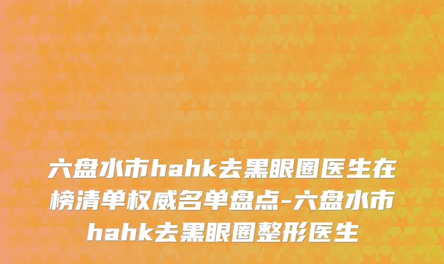 六盘水市hahk去黑眼圈医生在榜清单权威名单盘点-六盘水市hahk去黑眼圈整形医生
