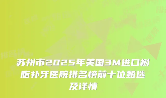 苏州市2025年美国3M进口树脂补牙医院排名榜前十位甄选及详情
