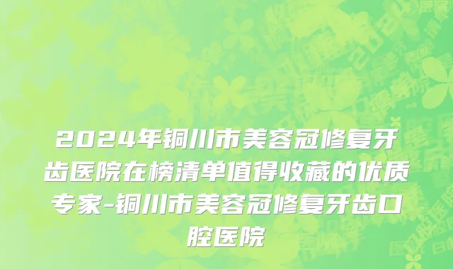 2024年铜川市美容冠修复牙齿医院在榜清单值得收藏的优质专家-铜川市美容冠修复牙齿口腔医院