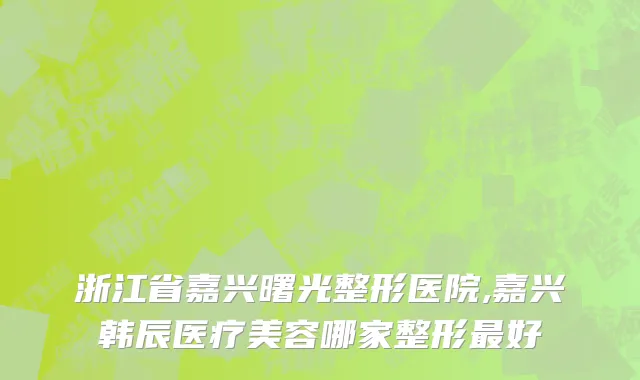 浙江省嘉兴曙光整形医院,嘉兴韩辰医疗美容哪家整形最好