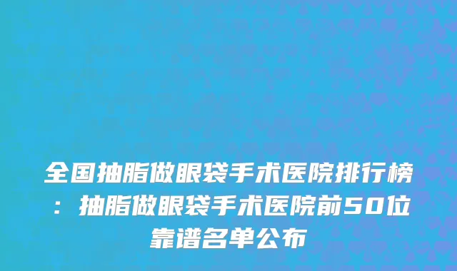 全国抽脂做眼袋手术医院排行榜：抽脂做眼袋手术医院前50位靠谱名单公布