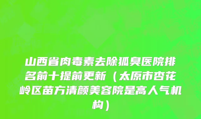 山西省肉毒素去除狐臭医院排名前十提前更新（太原市杏花岭区苗方清颜美容院是高人气机构）