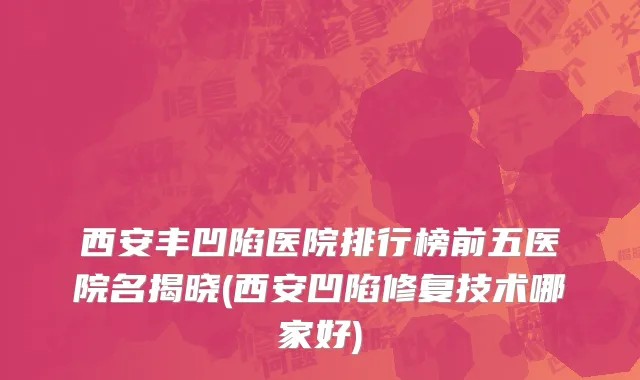 西安丰凹陷医院排行榜前五医院名揭晓(西安凹陷修复技术哪家好)
