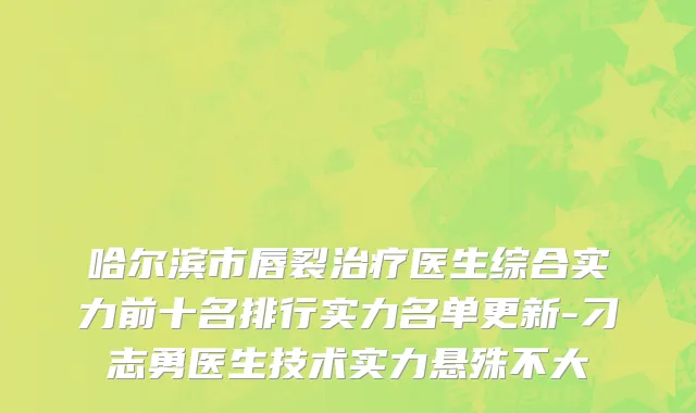 哈尔滨市唇裂治疗医生综合实力前十名排行实力名单更新-刁志勇医生技术实力悬殊不大