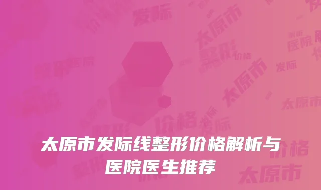太原市发际线整形价格解析与医院医生推荐