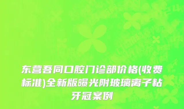 东营吾同口腔门诊部价格(收费标准)全新版曝光附玻璃离子粘牙冠案例
